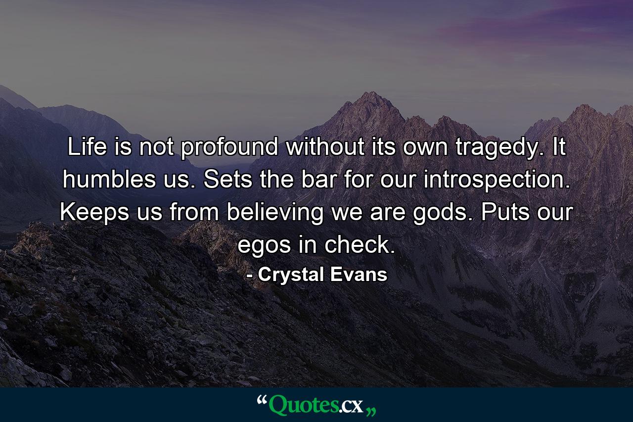 Life is not profound without its own tragedy. It humbles us. Sets the bar for our introspection. Keeps us from believing we are gods. Puts our egos in check. - Quote by Crystal Evans