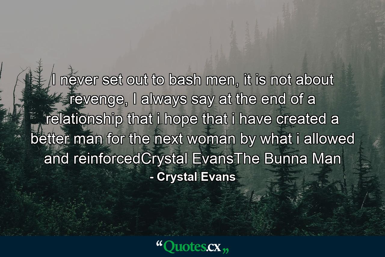 I never set out to bash men, it is not about revenge, I always say at the end of a relationship that i hope that i have created a better man for the next woman by what i allowed and reinforcedCrystal EvansThe Bunna Man - Quote by Crystal Evans