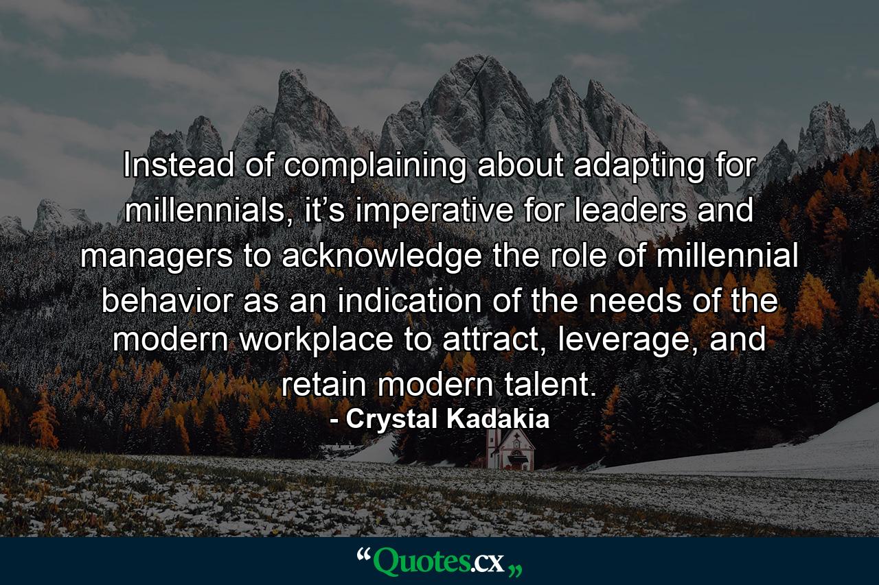 Instead of complaining about adapting for millennials, it’s imperative for leaders and managers to acknowledge the role of millennial behavior as an indication of the needs of the modern workplace to attract, leverage, and retain modern talent. - Quote by Crystal Kadakia