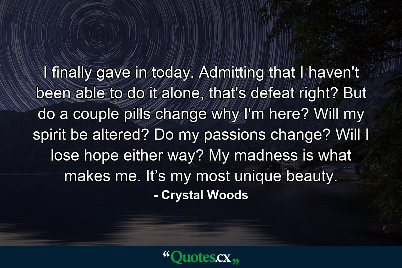 I finally gave in today. Admitting that I haven't been able to do it alone, that's defeat right? But do a couple pills change why I'm here? Will my spirit be altered? Do my passions change? Will I lose hope either way? My madness is what makes me. It’s my most unique beauty. - Quote by Crystal Woods