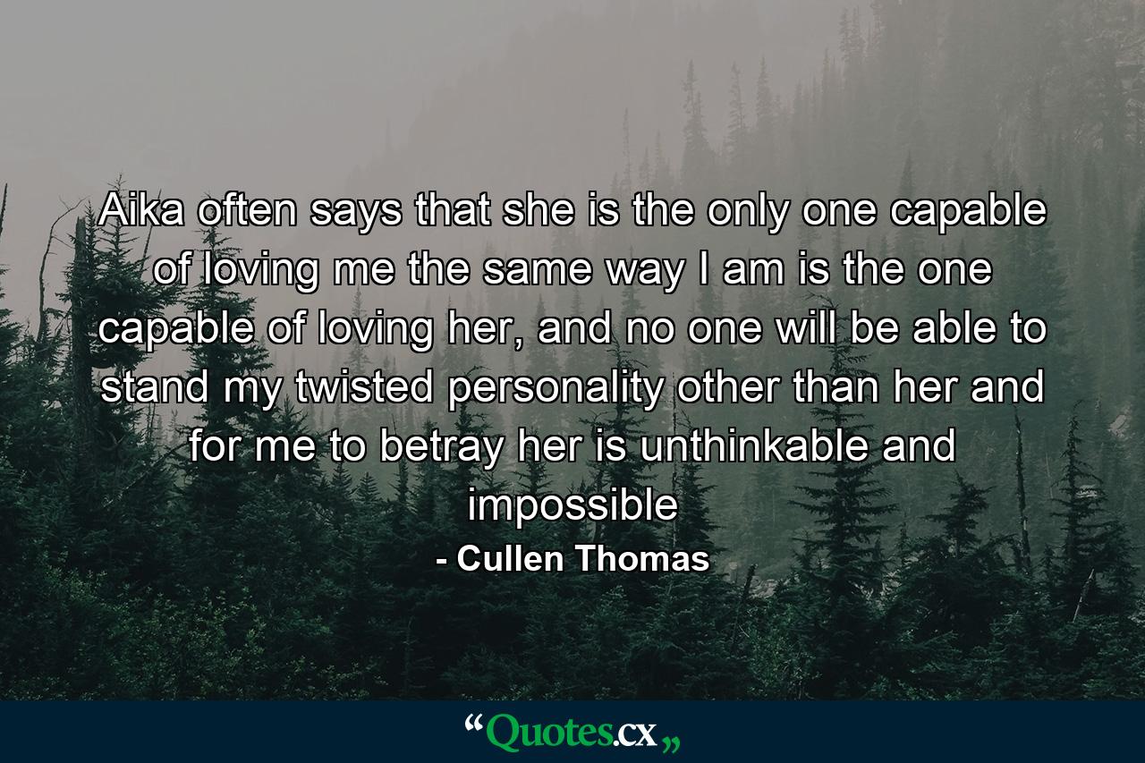 Aika often says that she is the only one capable of loving me the same way I am is the one capable of loving her, and no one will be able to stand my twisted personality other than her and for me to betray her is unthinkable and impossible - Quote by Cullen Thomas