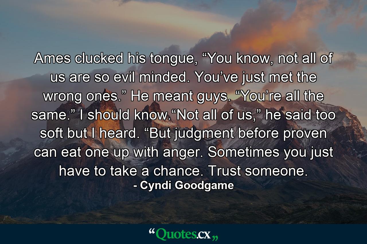 Ames clucked his tongue, “You know, not all of us are so evil minded. You’ve just met the wrong ones.” He meant guys. “You’re all the same.” I should know.“Not all of us,” he said too soft but I heard. “But judgment before proven can eat one up with anger. Sometimes you just have to take a chance. Trust someone. - Quote by Cyndi Goodgame