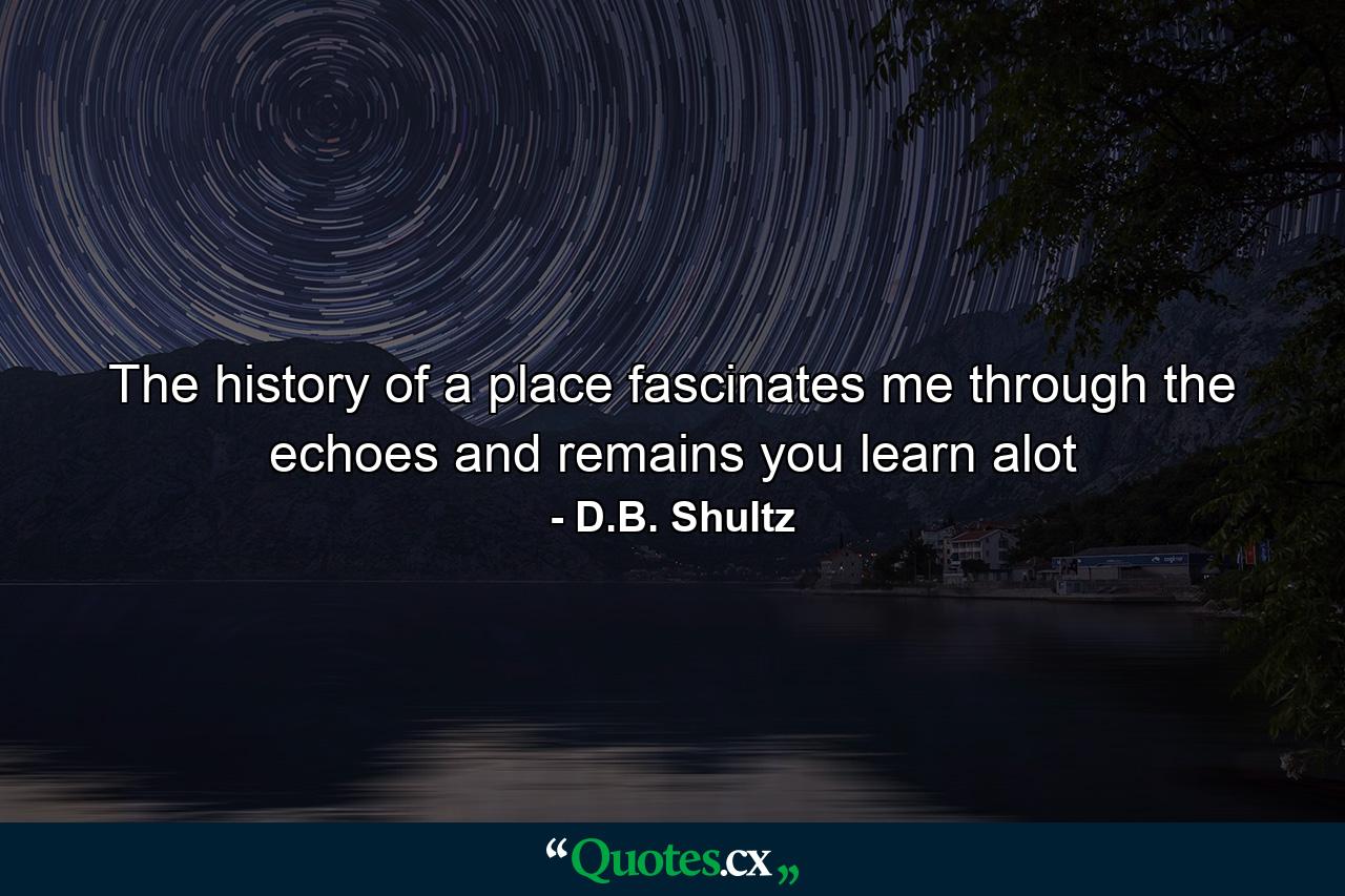 The history of a place fascinates me through the echoes and remains you learn alot - Quote by D.B. Shultz