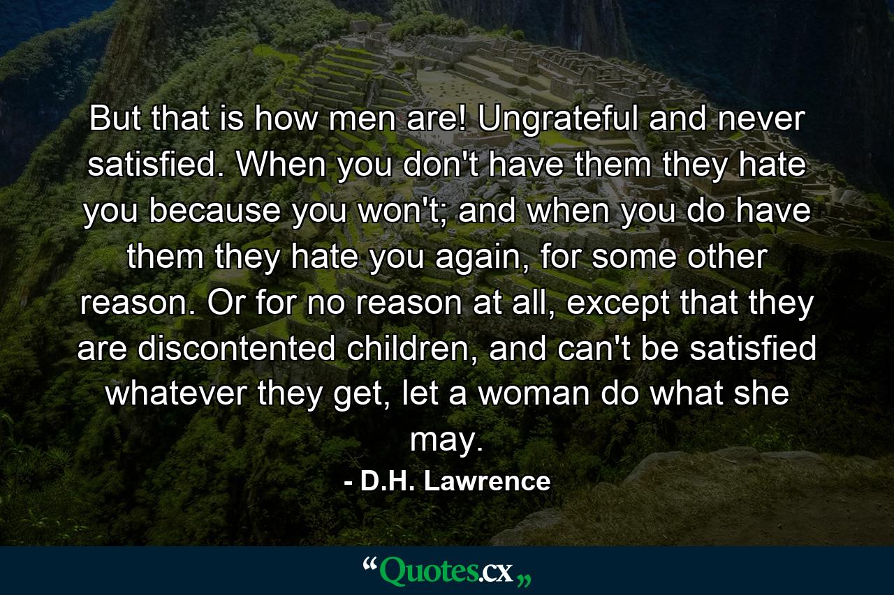 But that is how men are! Ungrateful and never satisfied. When you don't have them they hate you because you won't; and when you do have them they hate you again, for some other reason. Or for no reason at all, except that they are discontented children, and can't be satisfied whatever they get, let a woman do what she may. - Quote by D.H. Lawrence