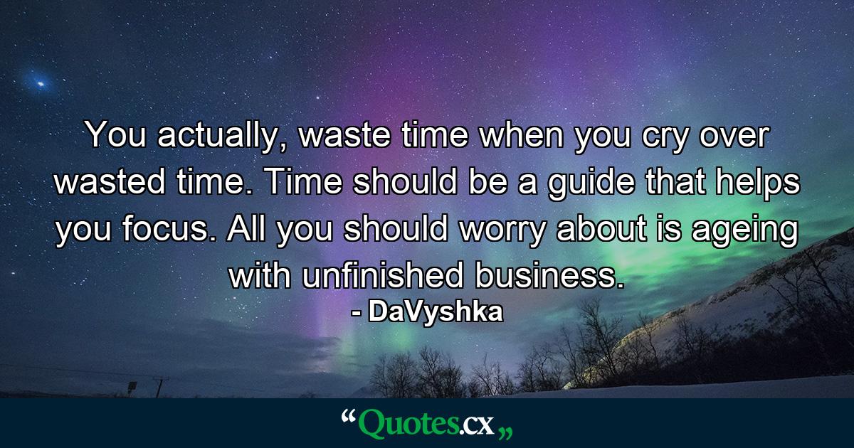 You actually, waste time when you cry over wasted time. Time should be a guide that helps you focus. All you should worry about is ageing with unfinished business. - Quote by DaVyshka