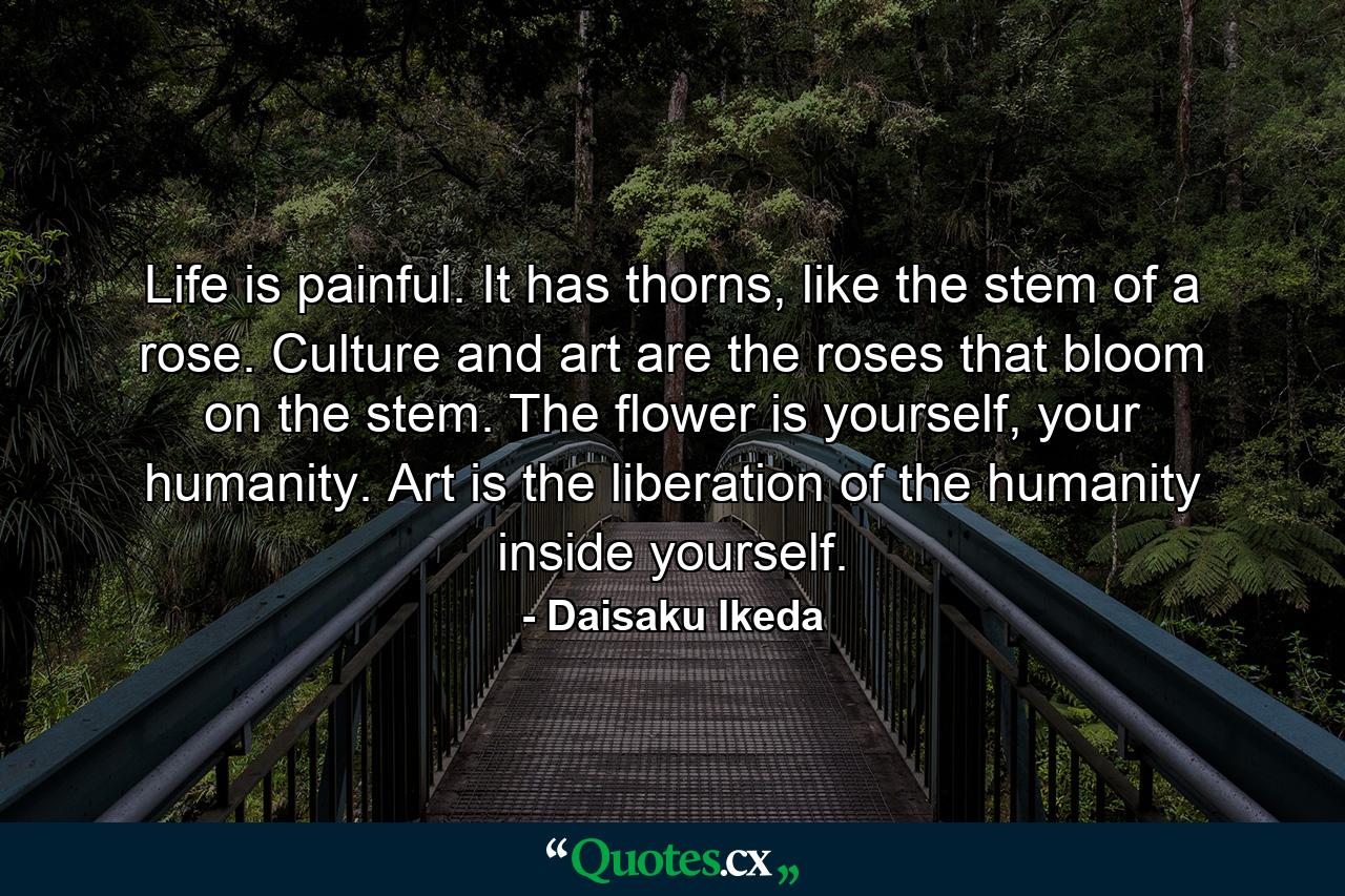 Life is painful. It has thorns, like the stem of a rose. Culture and art are the roses that bloom on the stem. The flower is yourself, your humanity. Art is the liberation of the humanity inside yourself. - Quote by Daisaku Ikeda