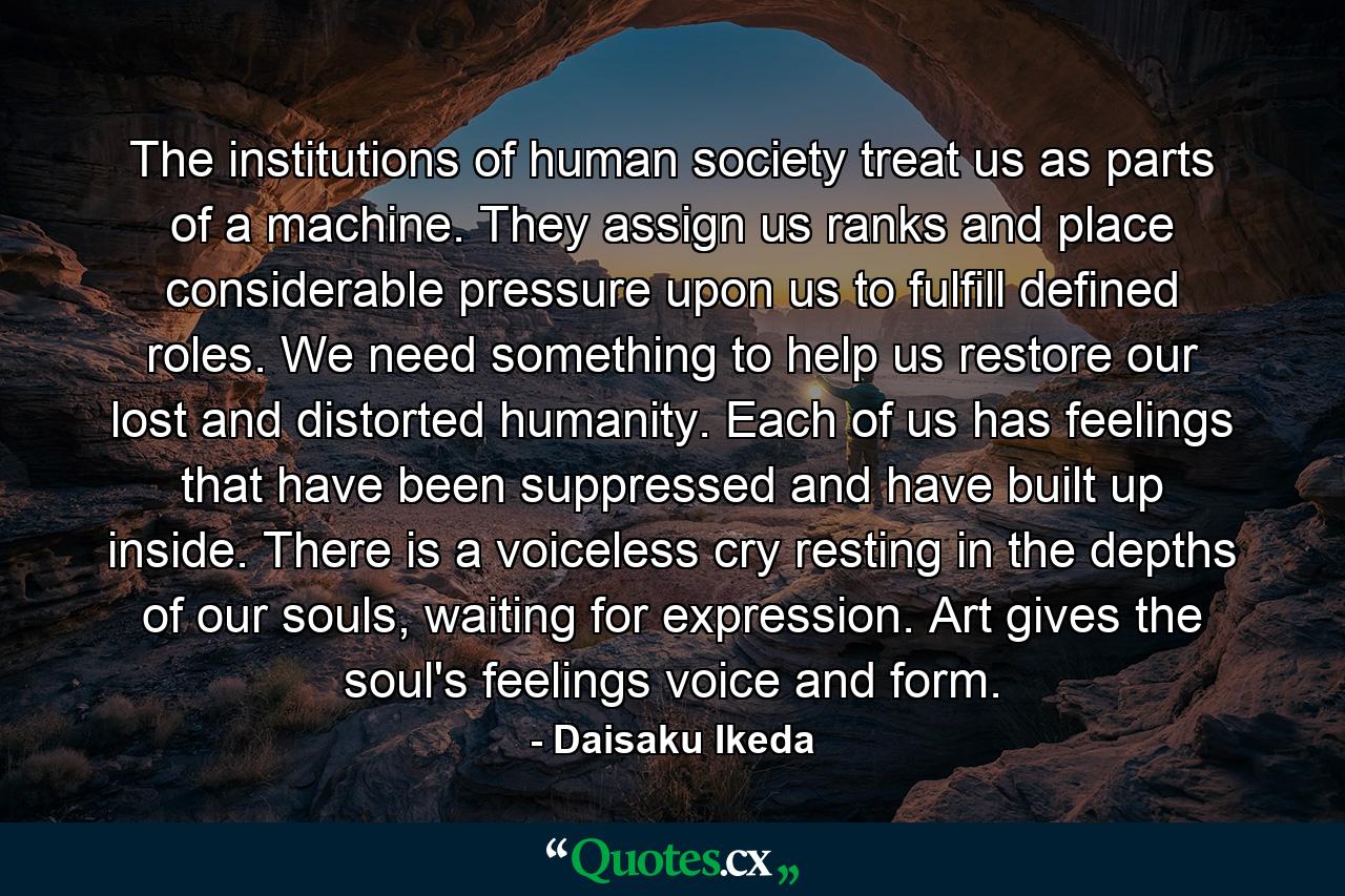 The institutions of human society treat us as parts of a machine. They assign us ranks and place considerable pressure upon us to fulfill defined roles. We need something to help us restore our lost and distorted humanity. Each of us has feelings that have been suppressed and have built up inside. There is a voiceless cry resting in the depths of our souls, waiting for expression. Art gives the soul's feelings voice and form. - Quote by Daisaku Ikeda