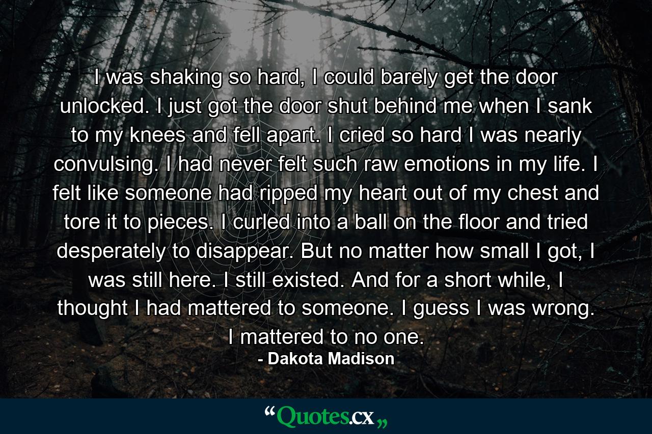 I was shaking so hard, I could barely get the door unlocked. I just got the door shut behind me when I sank to my knees and fell apart. I cried so hard I was nearly convulsing. I had never felt such raw emotions in my life. I felt like someone had ripped my heart out of my chest and tore it to pieces. I curled into a ball on the floor and tried desperately to disappear. But no matter how small I got, I was still here. I still existed. And for a short while, I thought I had mattered to someone. I guess I was wrong. I mattered to no one. - Quote by Dakota Madison