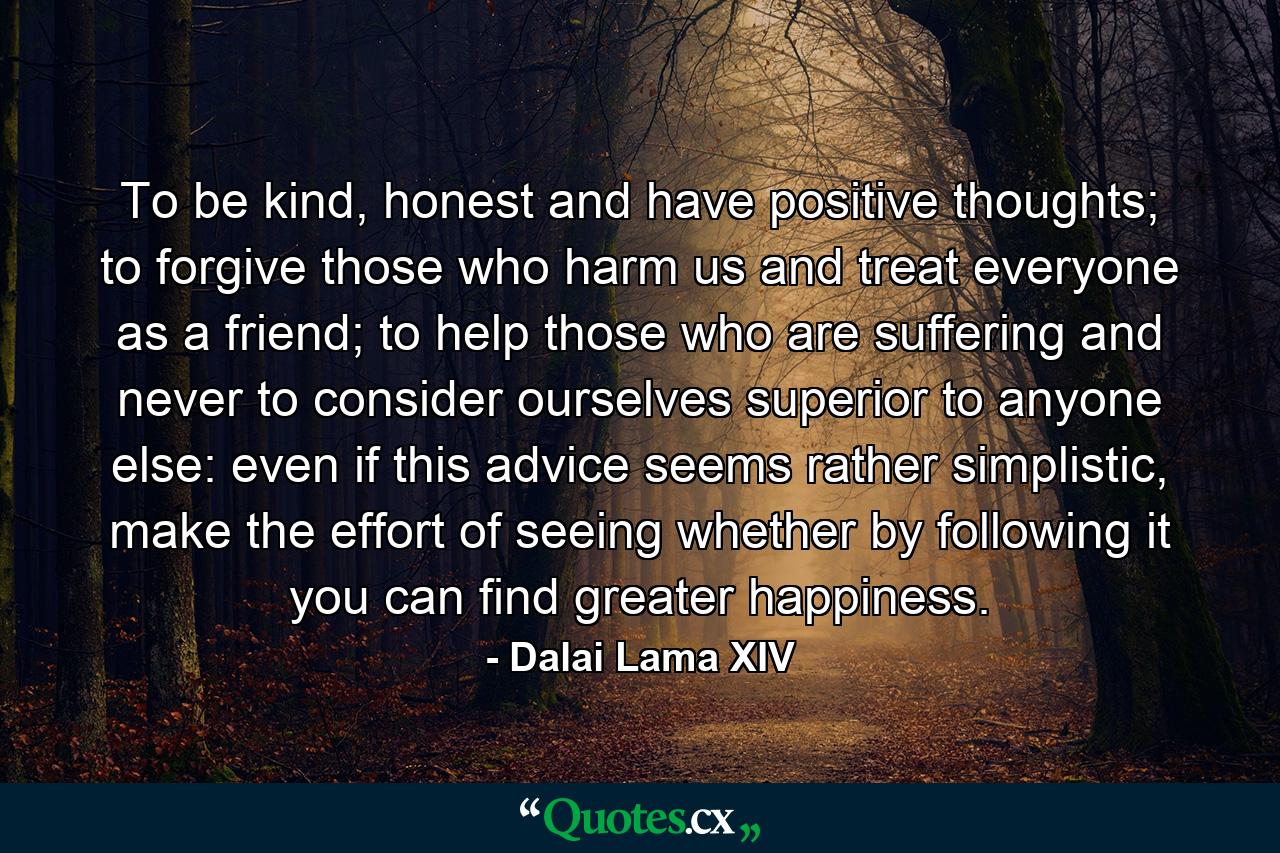 To be kind, honest and have positive thoughts; to forgive those who harm us and treat everyone as a friend; to help those who are suffering and never to consider ourselves superior to anyone else: even if this advice seems rather simplistic, make the effort of seeing whether by following it you can find greater happiness. - Quote by Dalai Lama XIV