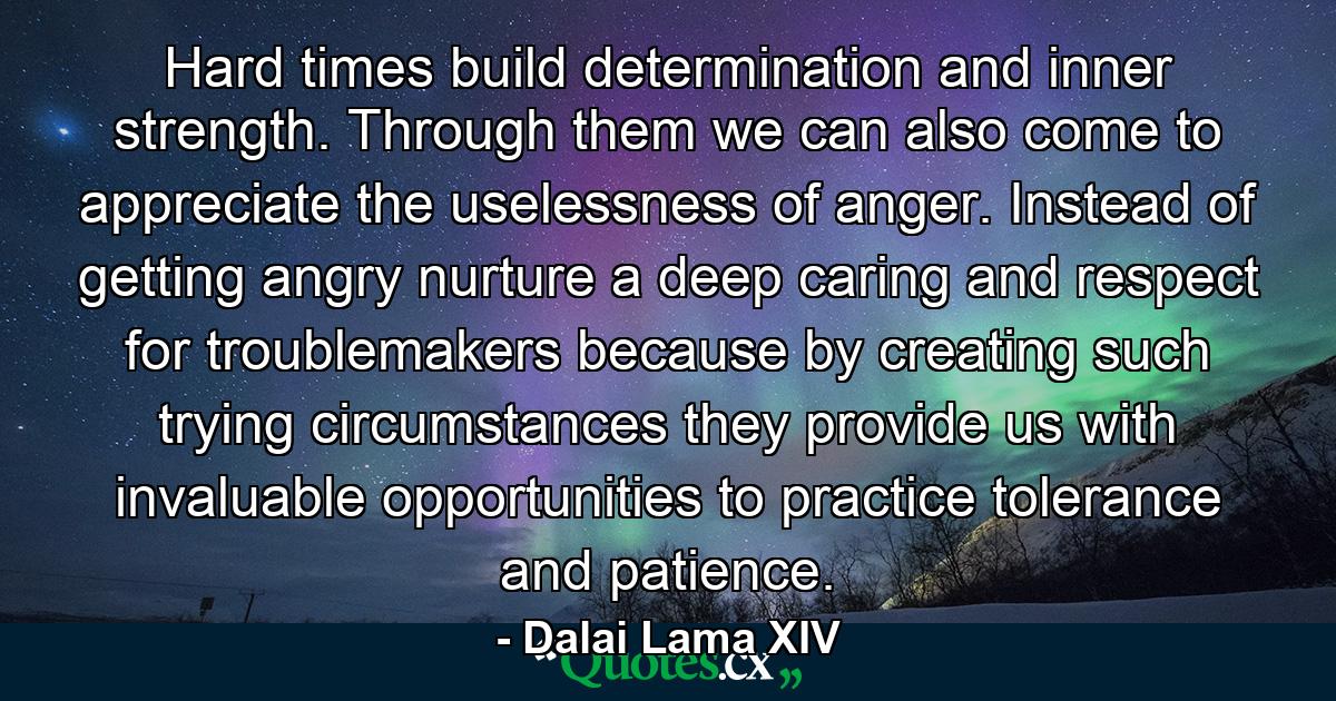 Hard times build determination and inner strength. Through them we can also come to appreciate the uselessness of anger. Instead of getting angry nurture a deep caring and respect for troublemakers because by creating such trying circumstances they provide us with invaluable opportunities to practice tolerance and patience. - Quote by Dalai Lama XIV