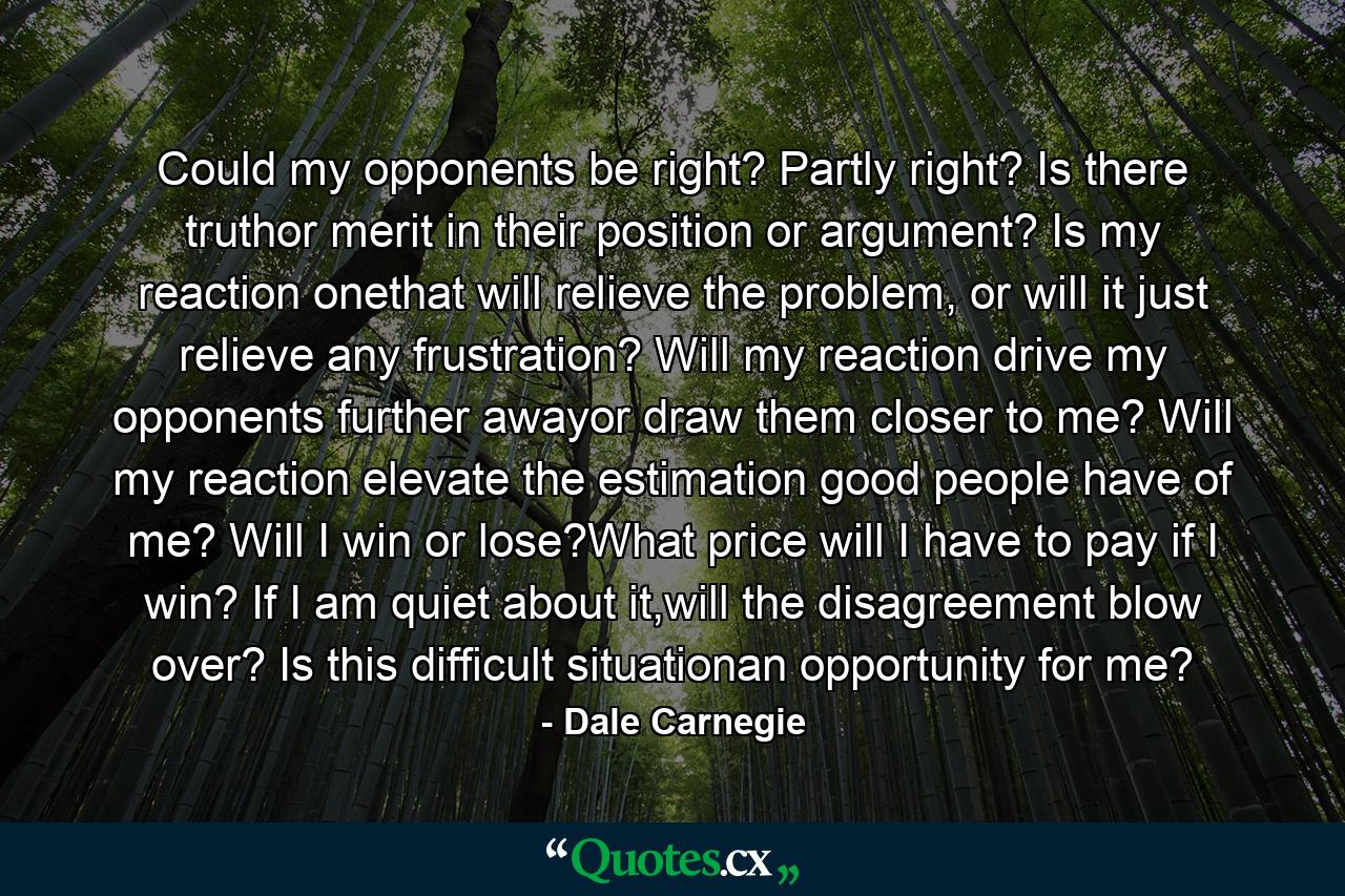 Could my opponents be right? Partly right? Is there truthor merit in their position or argument? Is my reaction onethat will relieve the problem, or will it just relieve any frustration? Will my reaction drive my opponents further awayor draw them closer to me? Will my reaction elevate the estimation good people have of me? Will I win or lose?What price will I have to pay if I win? If I am quiet about it,will the disagreement blow over? Is this difficult situationan opportunity for me? - Quote by Dale Carnegie