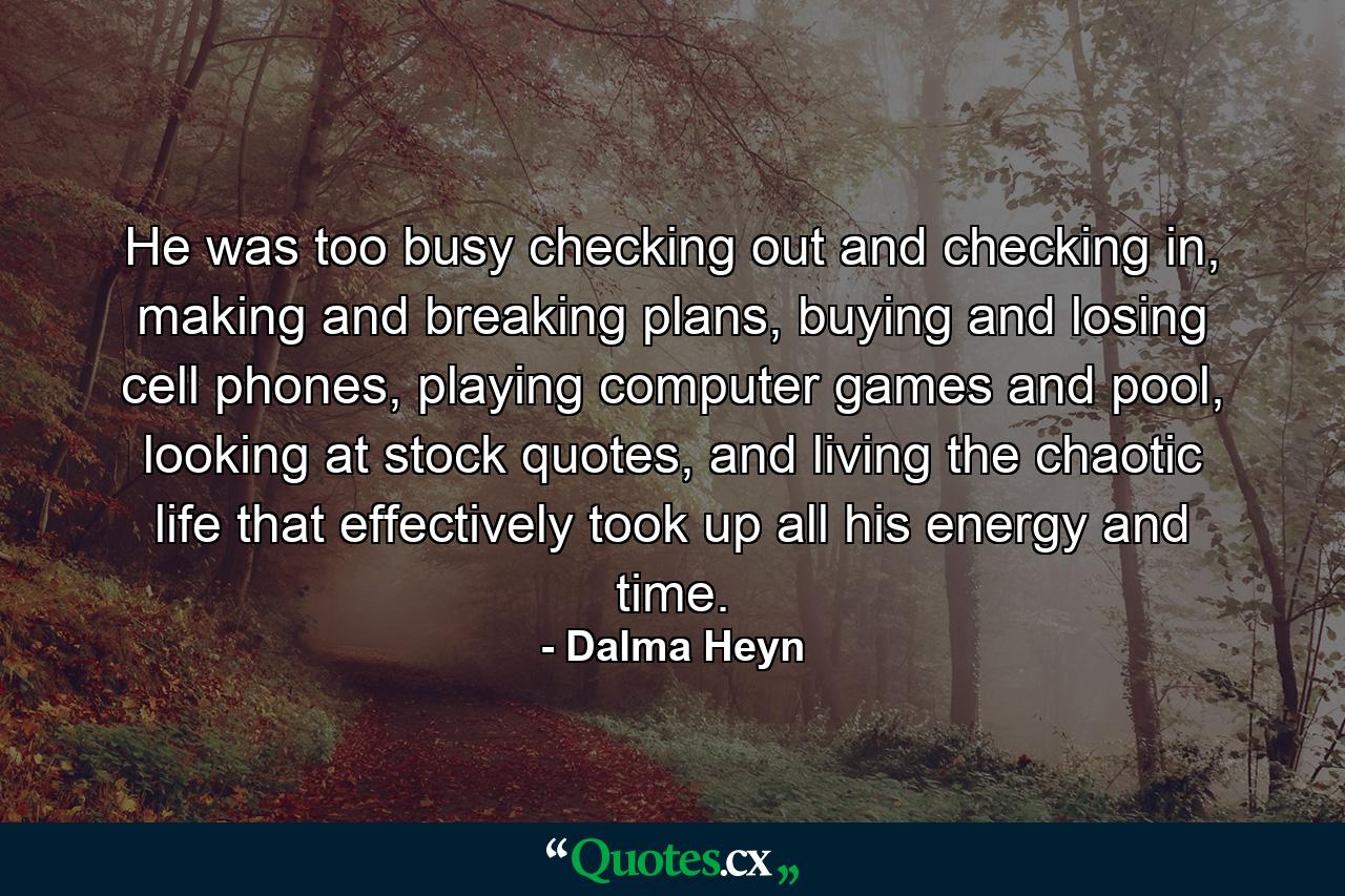 He was too busy checking out and checking in, making and breaking plans, buying and losing cell phones, playing computer games and pool, looking at stock quotes, and living the chaotic life that effectively took up all his energy and time. - Quote by Dalma Heyn