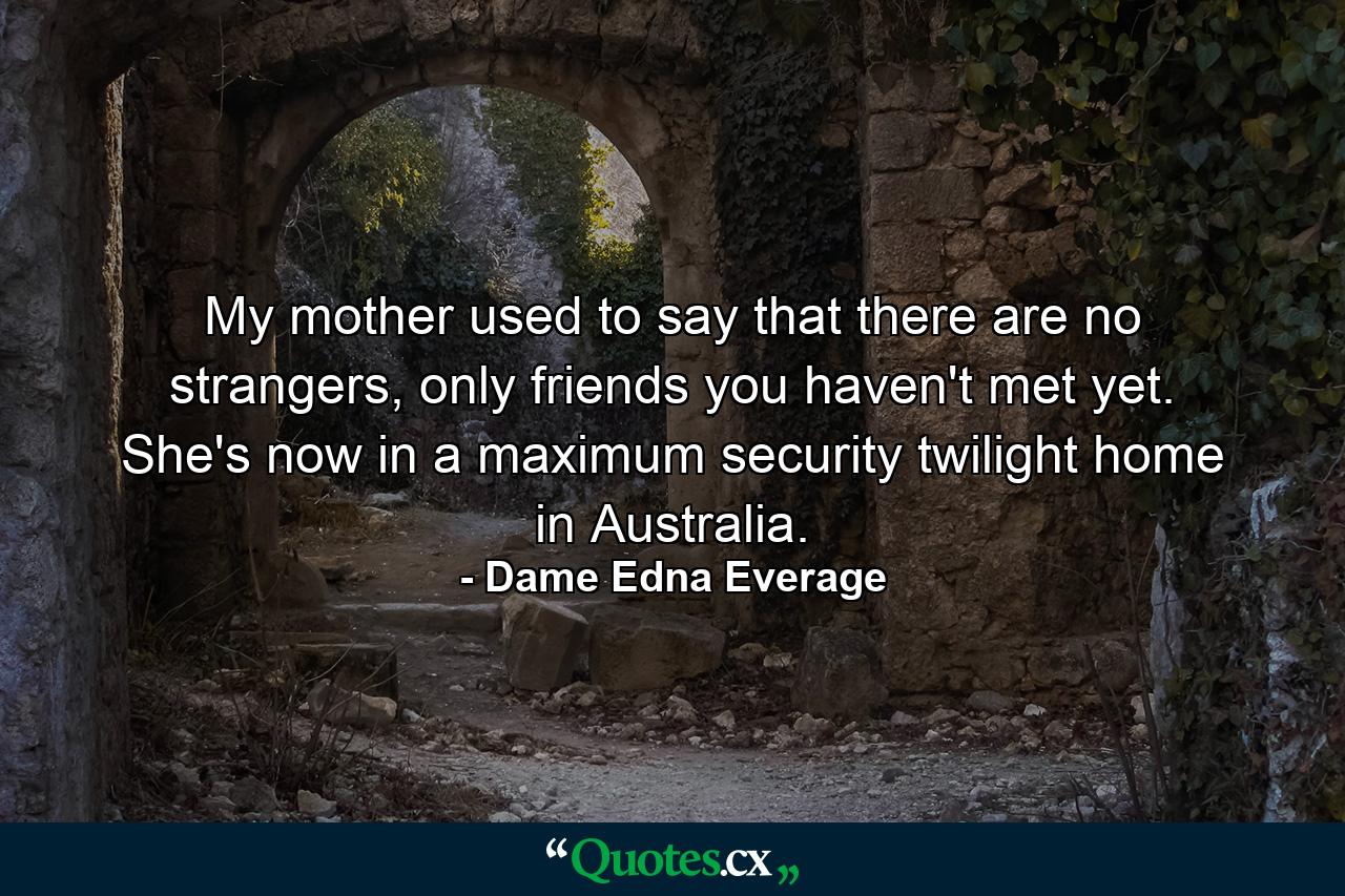 My mother used to say that there are no strangers, only friends you haven't met yet. She's now in a maximum security twilight home in Australia. - Quote by Dame Edna Everage