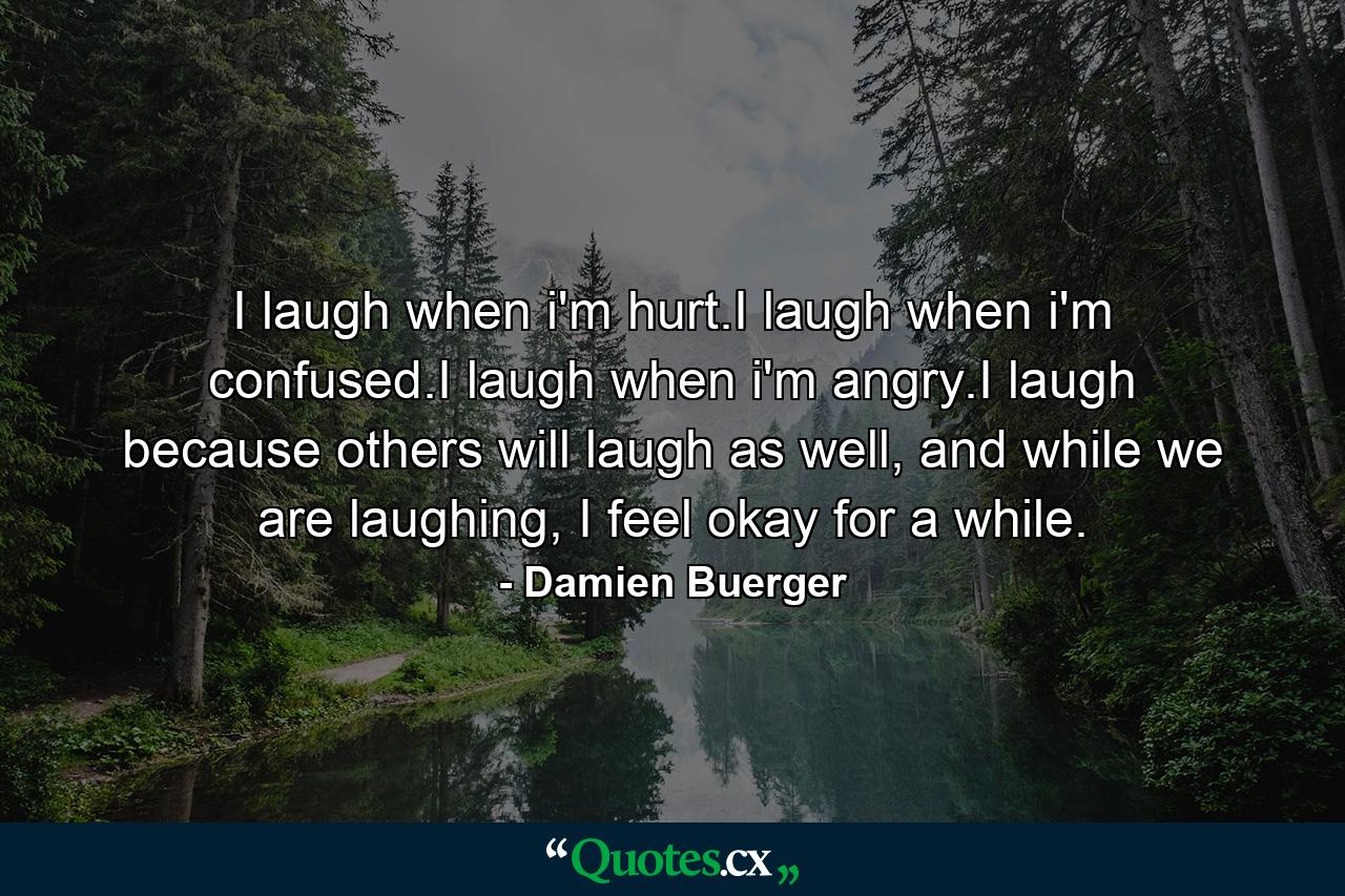 I laugh when i'm hurt.I laugh when i'm confused.I laugh when i'm angry.I laugh because others will laugh as well, and while we are laughing, I feel okay for a while. - Quote by Damien Buerger