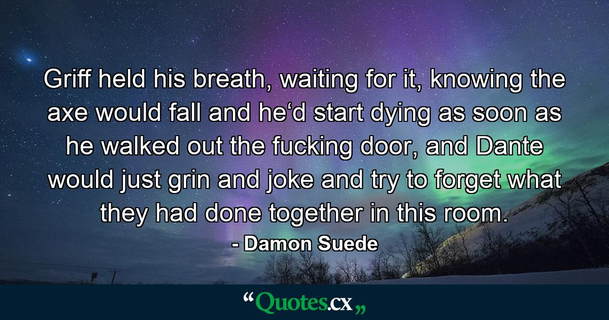 Griff held his breath, waiting for it, knowing the axe would fall and he‘d start dying as soon as he walked out the fucking door, and Dante would just grin and joke and try to forget what they had done together in this room. - Quote by Damon Suede