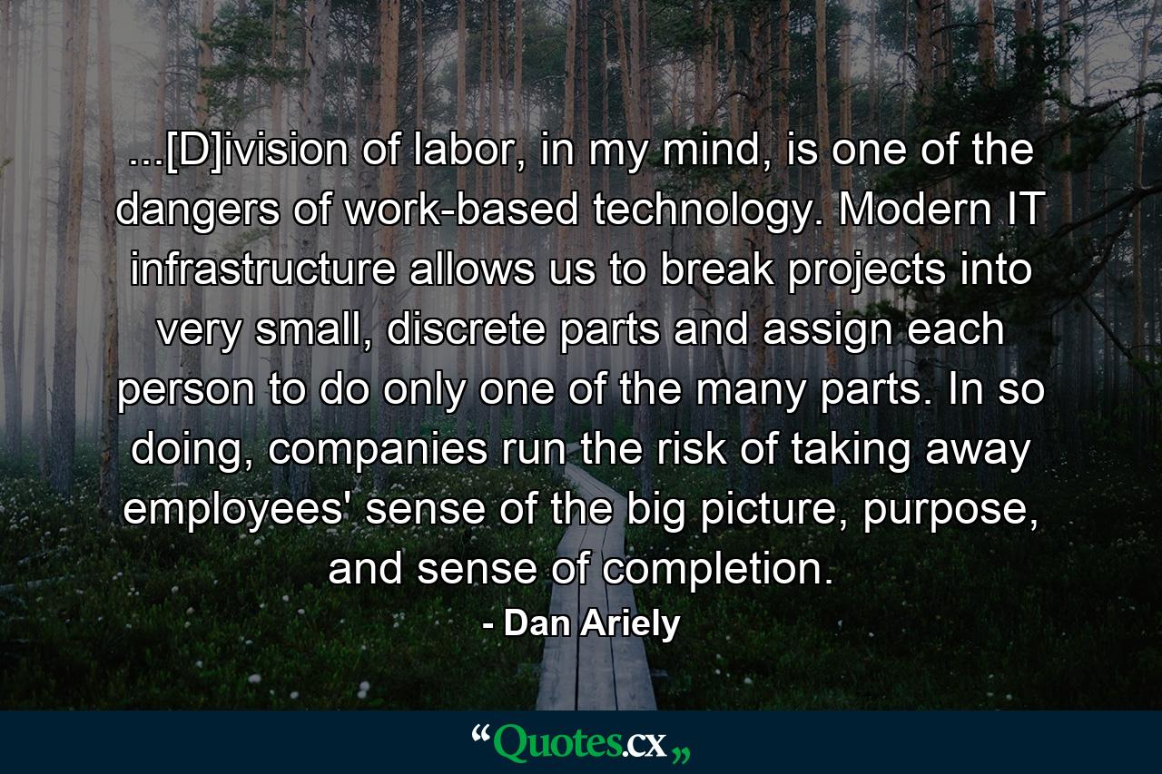 ...[D]ivision of labor, in my mind, is one of the dangers of work-based technology. Modern IT infrastructure allows us to break projects into very small, discrete parts and assign each person to do only one of the many parts. In so doing, companies run the risk of taking away employees' sense of the big picture, purpose, and sense of completion. - Quote by Dan Ariely