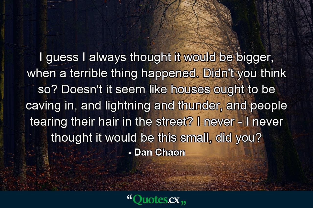 I guess I always thought it would be bigger, when a terrible thing happened. Didn't you think so? Doesn't it seem like houses ought to be caving in, and lightning and thunder, and people tearing their hair in the street? I never - I never thought it would be this small, did you? - Quote by Dan Chaon