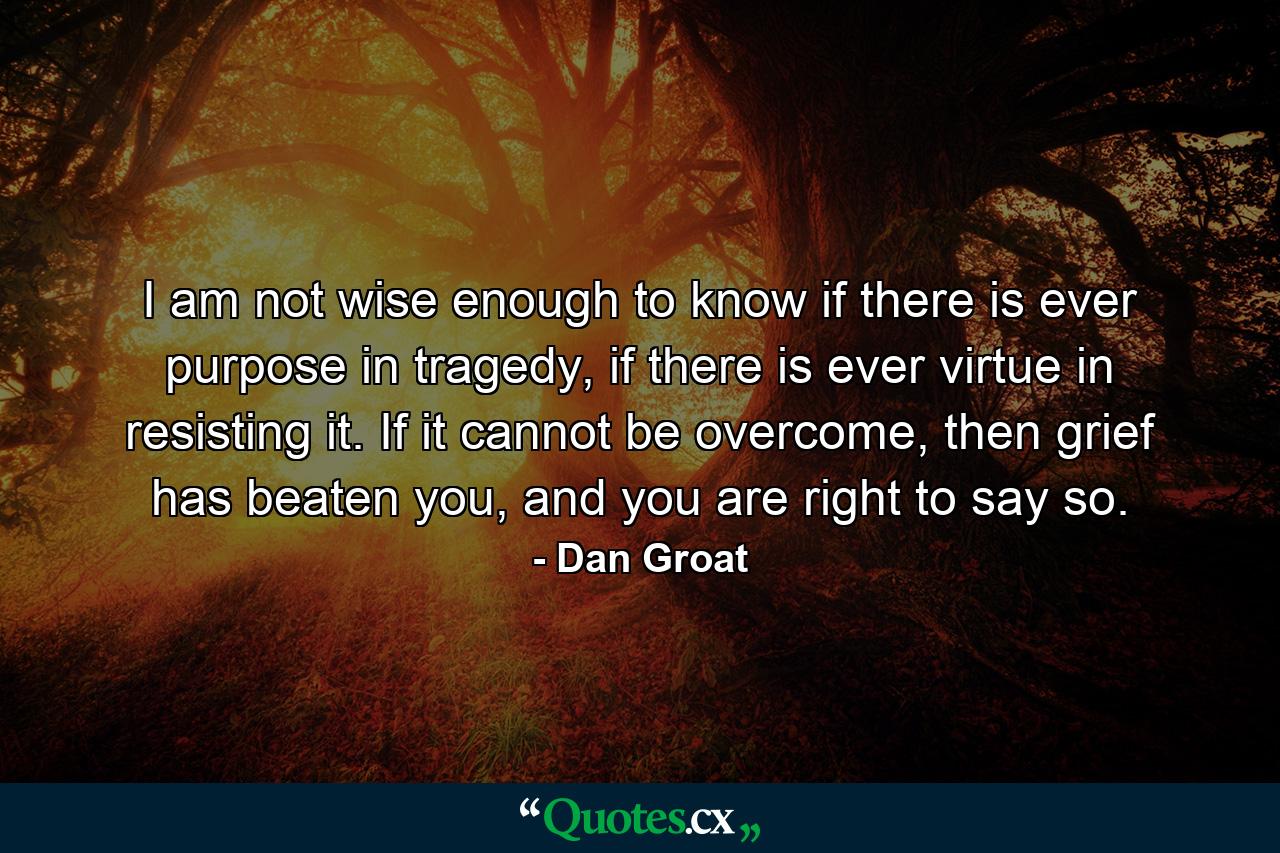 I am not wise enough to know if there is ever purpose in tragedy, if there is ever virtue in resisting it. If it cannot be overcome, then grief has beaten you, and you are right to say so. - Quote by Dan Groat