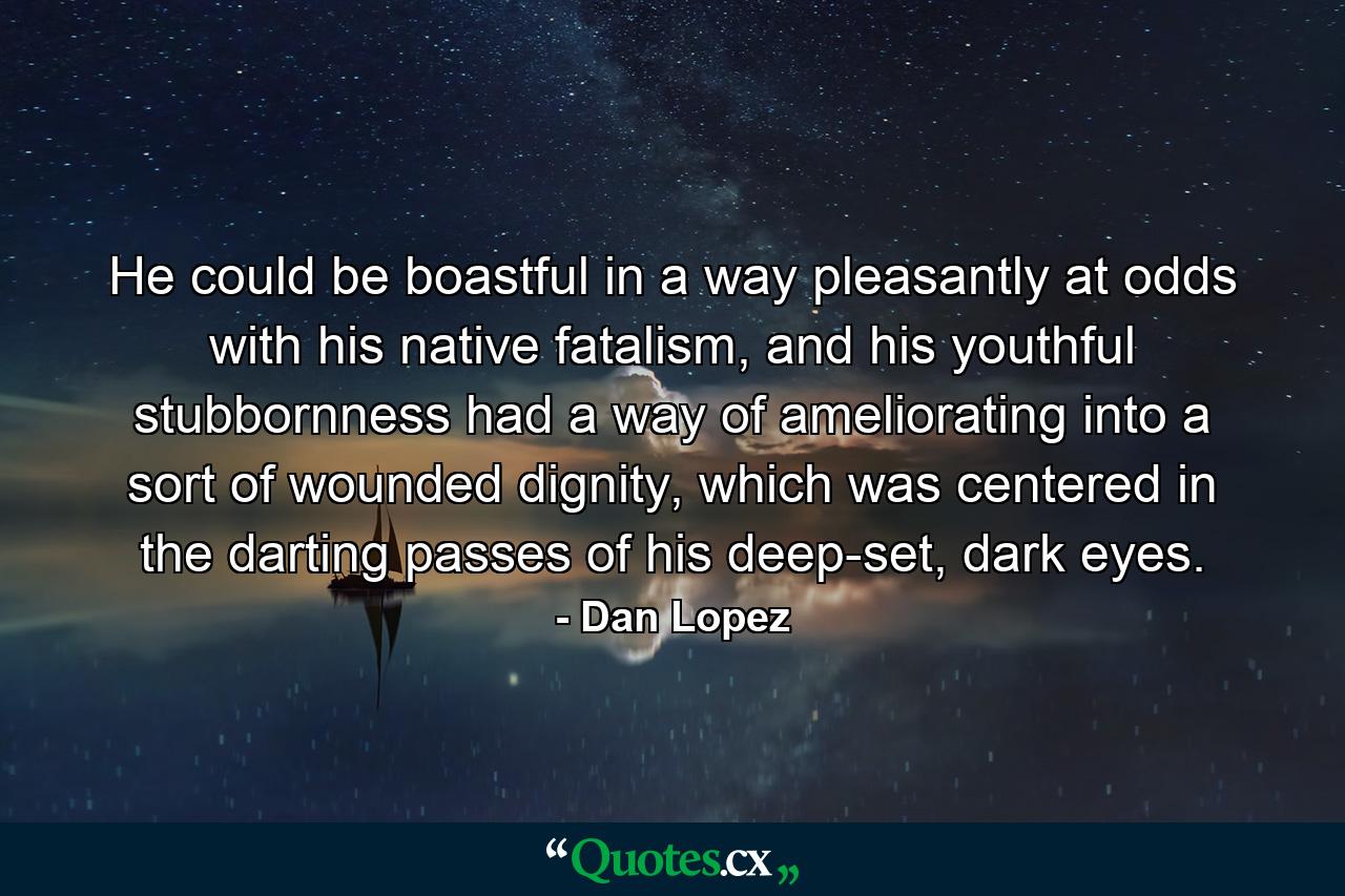 He could be boastful in a way pleasantly at odds with his native fatalism, and his youthful stubbornness had a way of ameliorating into a sort of wounded dignity, which was centered in the darting passes of his deep-set, dark eyes. - Quote by Dan Lopez