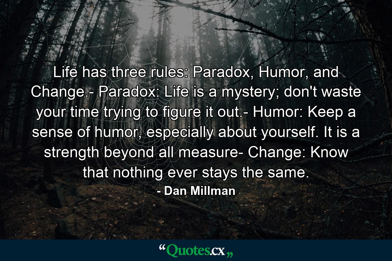 Life has three rules: Paradox, Humor, and Change.- Paradox: Life is a mystery; don't waste your time trying to figure it out.- Humor: Keep a sense of humor, especially about yourself. It is a strength beyond all measure- Change: Know that nothing ever stays the same. - Quote by Dan Millman