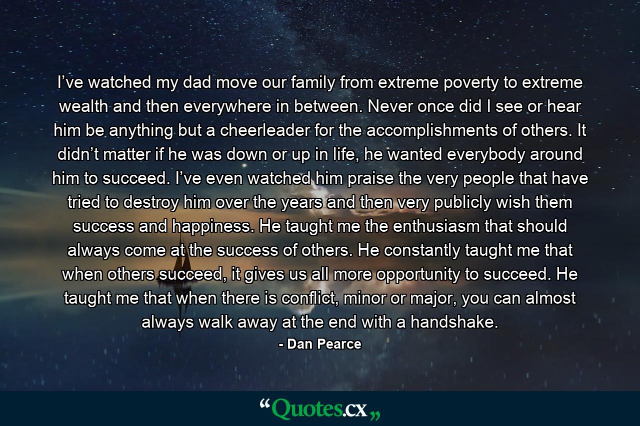 I’ve watched my dad move our family from extreme poverty to extreme wealth and then everywhere in between. Never once did I see or hear him be anything but a cheerleader for the accomplishments of others. It didn’t matter if he was down or up in life, he wanted everybody around him to succeed. I’ve even watched him praise the very people that have tried to destroy him over the years and then very publicly wish them success and happiness. He taught me the enthusiasm that should always come at the success of others. He constantly taught me that when others succeed, it gives us all more opportunity to succeed. He taught me that when there is conflict, minor or major, you can almost always walk away at the end with a handshake. - Quote by Dan Pearce