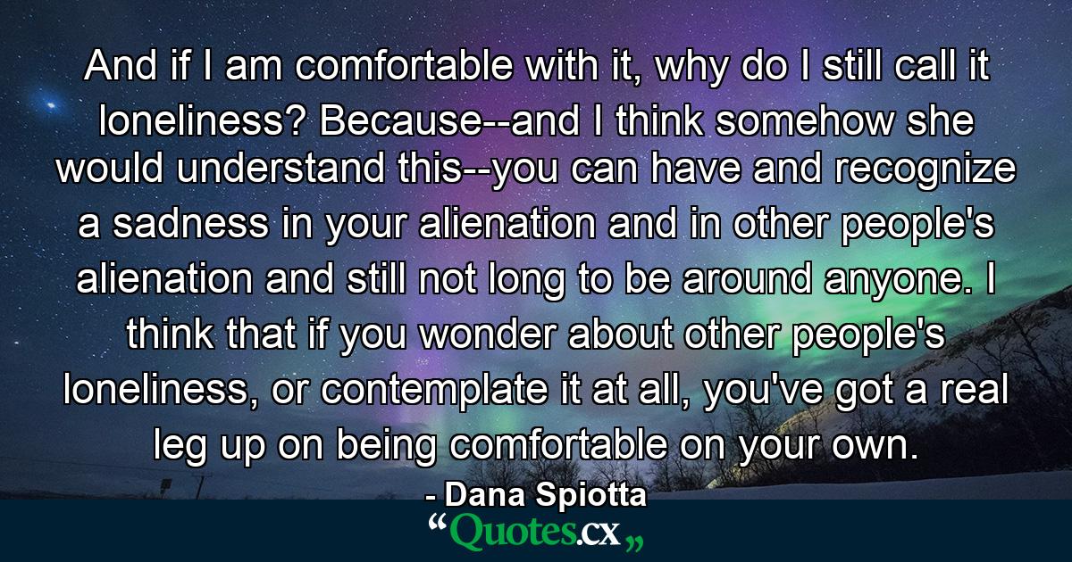 And if I am comfortable with it, why do I still call it loneliness? Because--and I think somehow she would understand this--you can have and recognize a sadness in your alienation and in other people's alienation and still not long to be around anyone. I think that if you wonder about other people's loneliness, or contemplate it at all, you've got a real leg up on being comfortable on your own. - Quote by Dana Spiotta