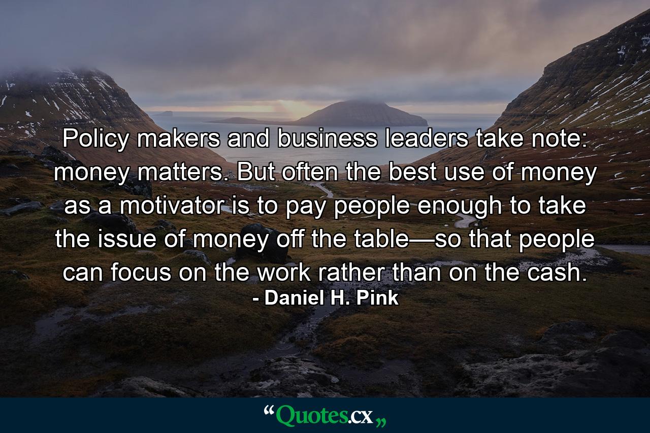 Policy makers and business leaders take note: money matters. But often the best use of money as a motivator is to pay people enough to take the issue of money off the table—so that people can focus on the work rather than on the cash. - Quote by Daniel H. Pink