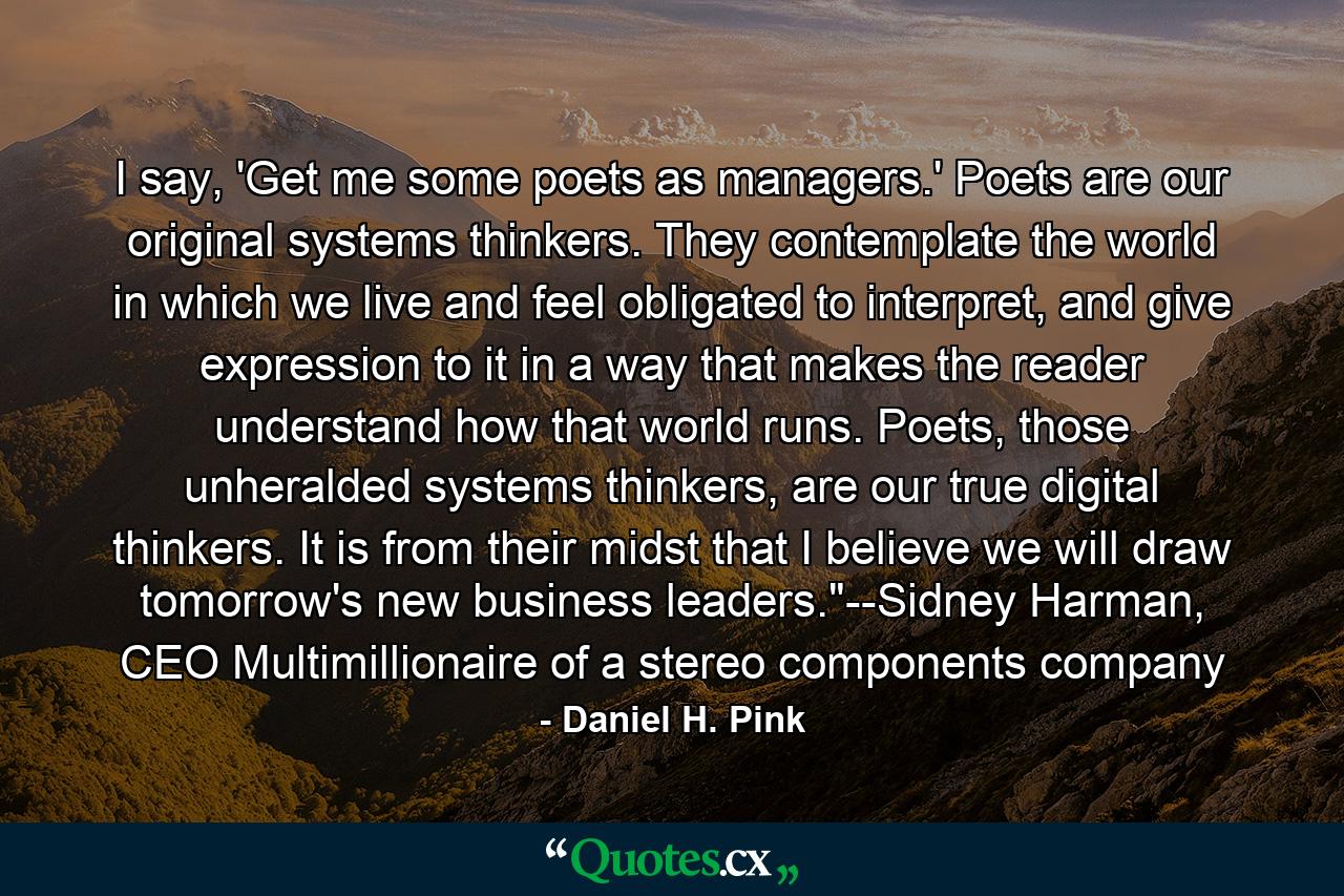 I say, 'Get me some poets as managers.' Poets are our original systems thinkers. They contemplate the world in which we live and feel obligated to interpret, and give expression to it in a way that makes the reader understand how that world runs. Poets, those unheralded systems thinkers, are our true digital thinkers. It is from their midst that I believe we will draw tomorrow's new business leaders.