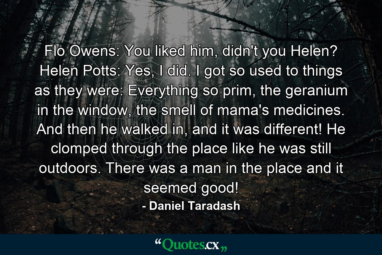 Flo Owens: You liked him, didn't you Helen? Helen Potts: Yes, I did. I got so used to things as they were: Everything so prim, the geranium in the window, the smell of mama's medicines. And then he walked in, and it was different! He clomped through the place like he was still outdoors. There was a man in the place and it seemed good! - Quote by Daniel Taradash