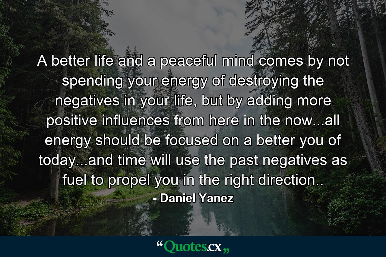 A better life and a peaceful mind comes by not spending your energy of destroying the negatives in your life, but by adding more positive influences from here in the now...all energy should be focused on a better you of today...and time will use the past negatives as fuel to propel you in the right direction.. - Quote by Daniel Yanez