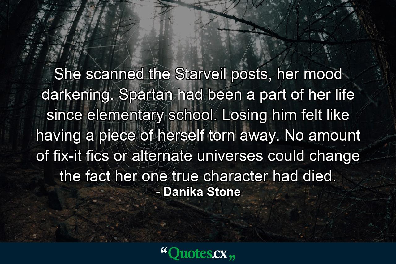 She scanned the Starveil posts, her mood darkening. Spartan had been a part of her life since elementary school. Losing him felt like having a piece of herself torn away. No amount of fix-it fics or alternate universes could change the fact her one true character had died. - Quote by Danika Stone