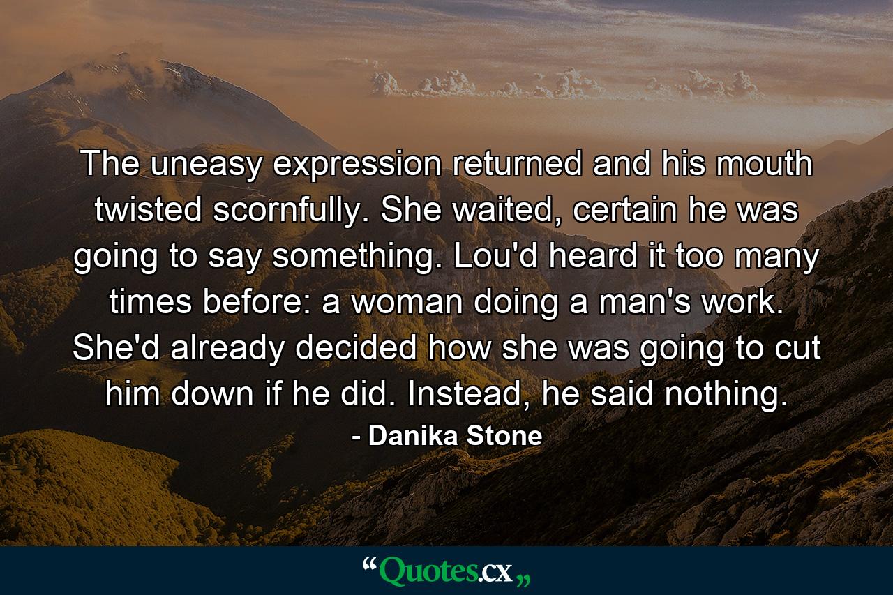 The uneasy expression returned and his mouth twisted scornfully. She waited, certain he was going to say something. Lou'd heard it too many times before: a woman doing a man's work. She'd already decided how she was going to cut him down if he did. Instead, he said nothing. - Quote by Danika Stone