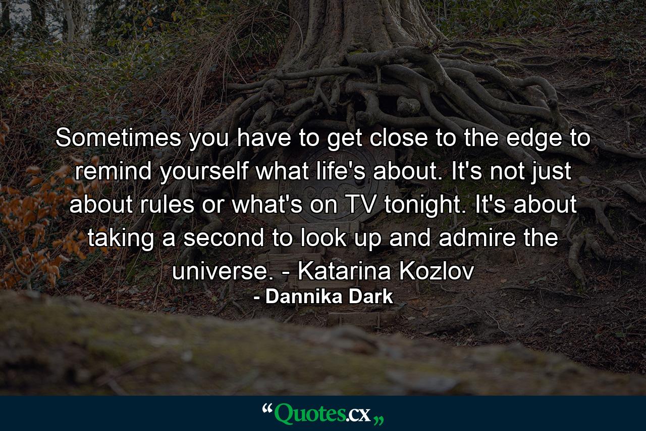 Sometimes you have to get close to the edge to remind yourself what life's about. It's not just about rules or what's on TV tonight. It's about taking a second to look up and admire the universe. - Katarina Kozlov - Quote by Dannika Dark