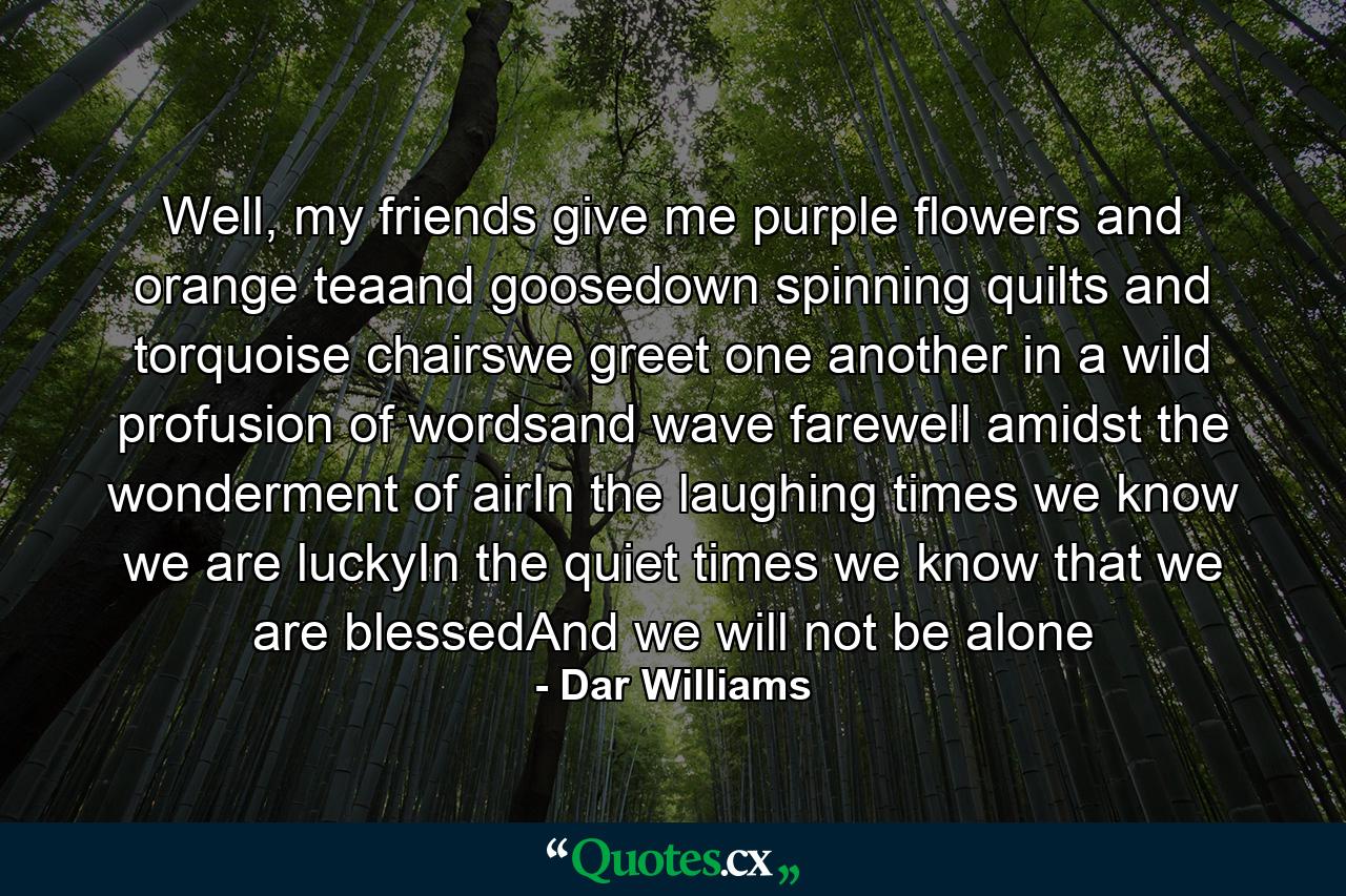 Well, my friends give me purple flowers and orange teaand goosedown spinning quilts and torquoise chairswe greet one another in a wild profusion of wordsand wave farewell amidst the wonderment of airIn the laughing times we know we are luckyIn the quiet times we know that we are blessedAnd we will not be alone - Quote by Dar Williams