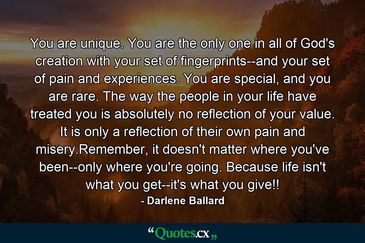 You are unique. You are the only one in all of God's creation with your set of fingerprints--and your set of pain and experiences. You are special, and you are rare. The way the people in your life have treated you is absolutely no reflection of your value. It is only a reflection of their own pain and misery.Remember, it doesn't matter where you've been--only where you're going. Because life isn't what you get--it's what you give!! - Quote by Darlene Ballard