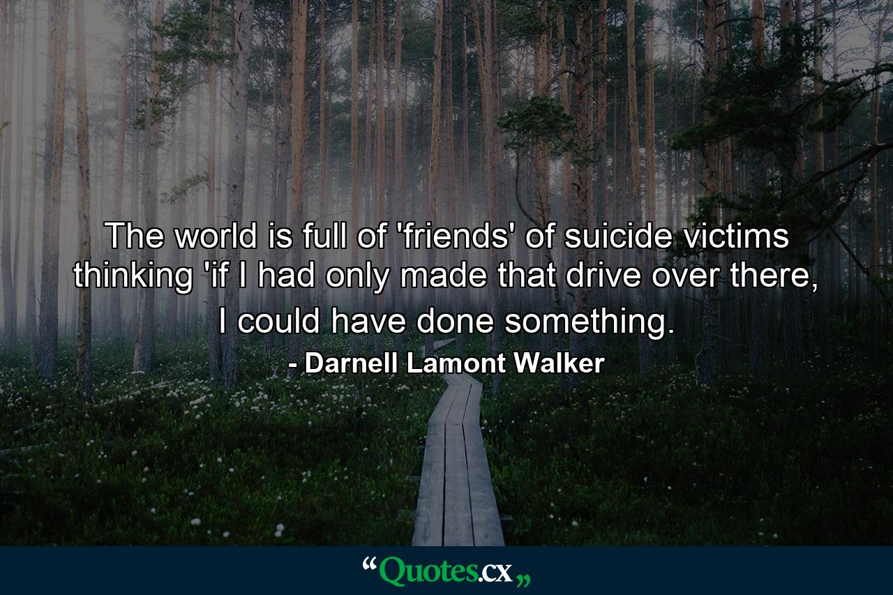 The world is full of 'friends' of suicide victims thinking 'if I had only made that drive over there, I could have done something. - Quote by Darnell Lamont Walker