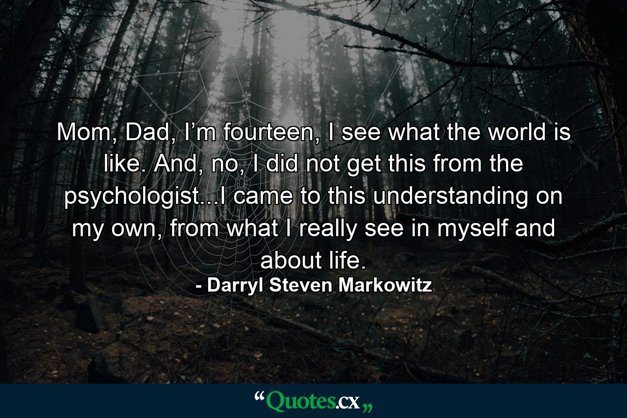 Mom, Dad, I’m fourteen, I see what the world is like. And, no, I did not get this from the psychologist...I came to this understanding on my own, from what I really see in myself and about life. - Quote by Darryl Steven Markowitz