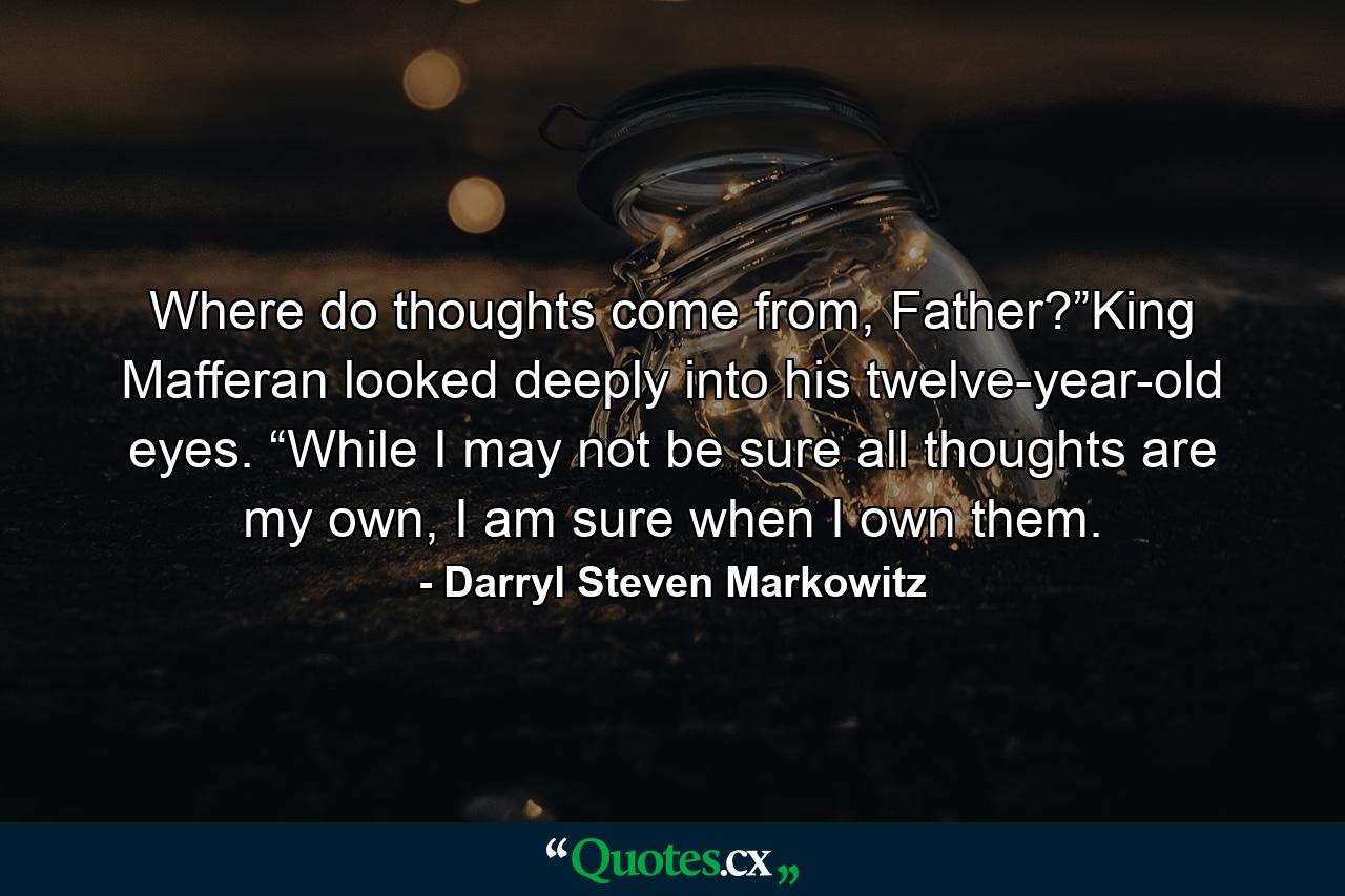 Where do thoughts come from, Father?”King Mafferan looked deeply into his twelve-year-old eyes. “While I may not be sure all thoughts are my own, I am sure when I own them. - Quote by Darryl Steven Markowitz