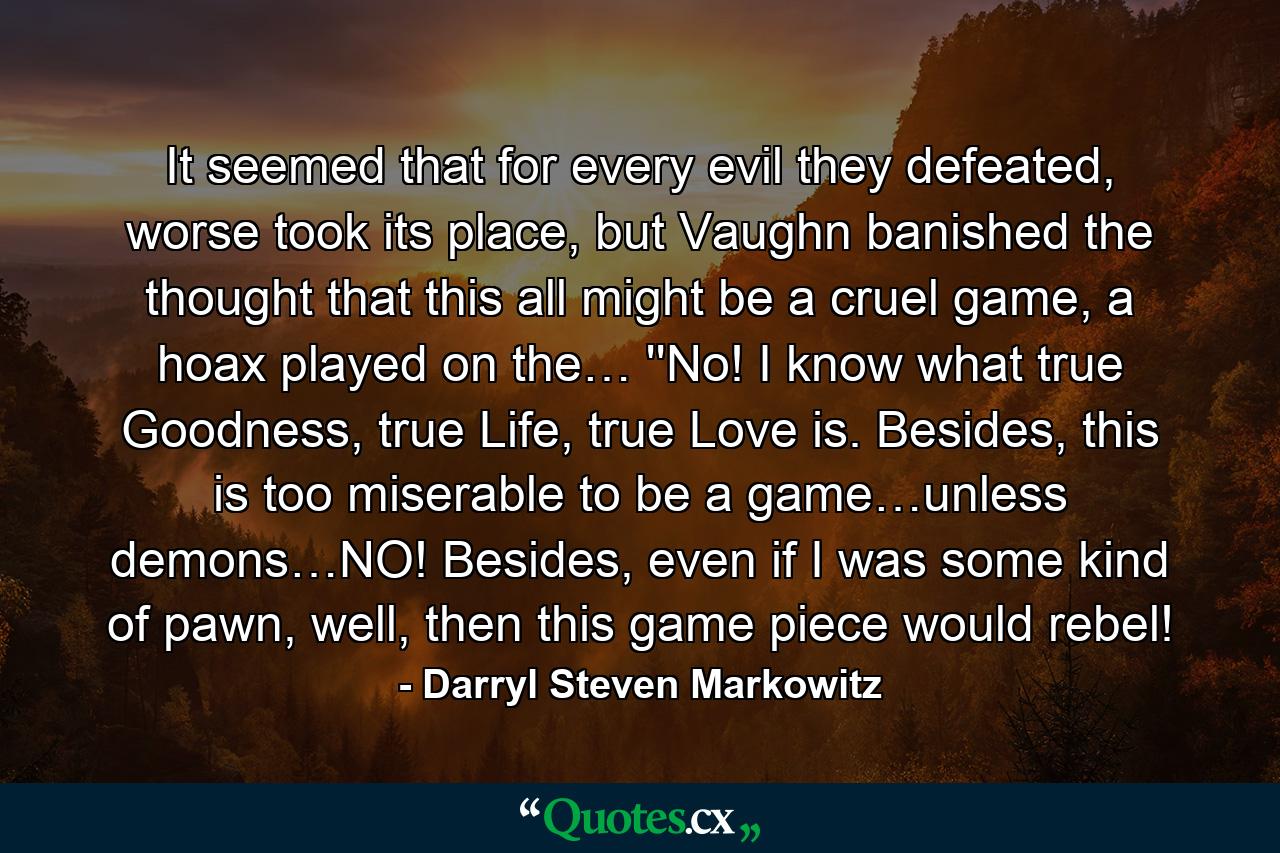 It seemed that for every evil they defeated, worse took its place, but Vaughn banished the thought that this all might be a cruel game, a hoax played on the… ''No! I know what true Goodness, true Life, true Love is. Besides, this is too miserable to be a game…unless demons…NO! Besides, even if I was some kind of pawn, well, then this game piece would rebel! - Quote by Darryl Steven Markowitz