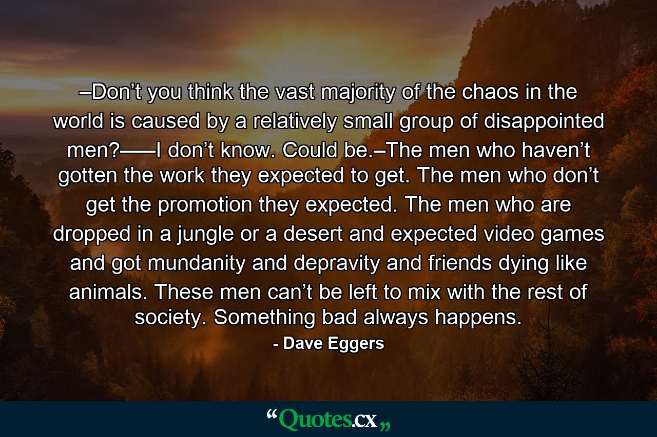 –Don’t you think the vast majority of the chaos in the world is caused by a relatively small group of disappointed men?–––I don’t know. Could be.–The men who haven’t gotten the work they expected to get. The men who don’t get the promotion they expected. The men who are dropped in a jungle or a desert and expected video games and got mundanity and depravity and friends dying like animals. These men can’t be left to mix with the rest of society. Something bad always happens. - Quote by Dave Eggers