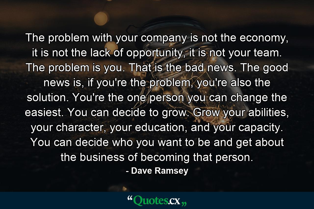 The problem with your company is not the economy, it is not the lack of opportunity, it is not your team. The problem is you. That is the bad news. The good news is, if you're the problem, you're also the solution. You're the one person you can change the easiest. You can decide to grow. Grow your abilities, your character, your education, and your capacity. You can decide who you want to be and get about the business of becoming that person. - Quote by Dave Ramsey