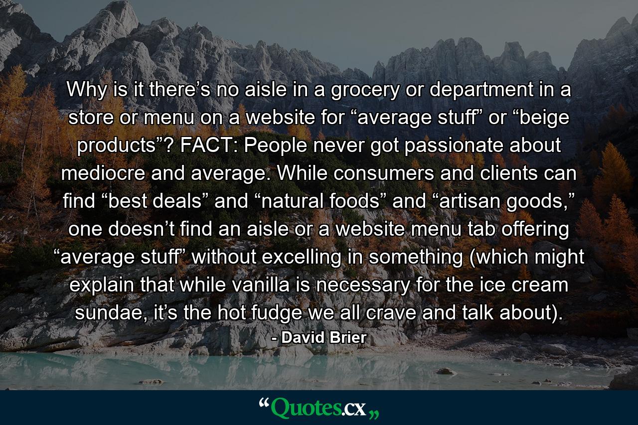 Why is it there’s no aisle in a grocery or department in a store or menu on a website for “average stuff” or “beige products”? FACT: People never got passionate about mediocre and average. While consumers and clients can find “best deals” and “natural foods” and “artisan goods,” one doesn’t find an aisle or a website menu tab offering “average stuff” without excelling in something (which might explain that while vanilla is necessary for the ice cream sundae, it’s the hot fudge we all crave and talk about). - Quote by David Brier