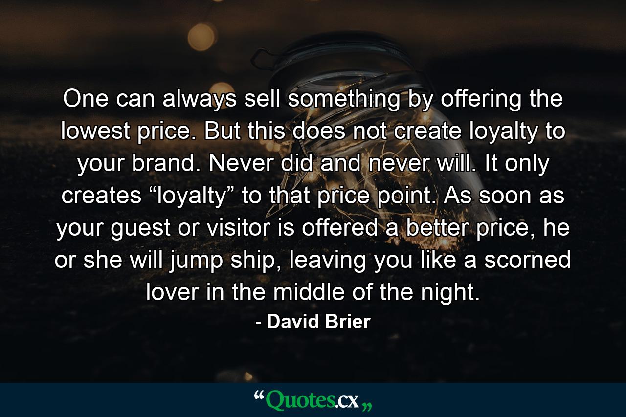 One can always sell something by offering the lowest price. But this does not create loyalty to your brand. Never did and never will. It only creates “loyalty” to that price point. As soon as your guest or visitor is offered a better price, he or she will jump ship, leaving you like a scorned lover in the middle of the night. - Quote by David Brier