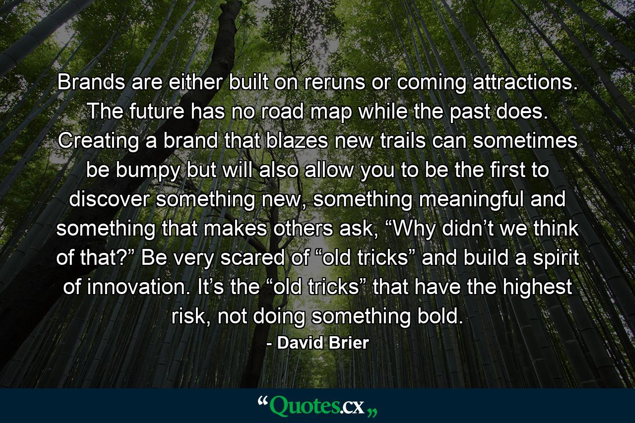 Brands are either built on reruns or coming attractions. The future has no road map while the past does. Creating a brand that blazes new trails can sometimes be bumpy but will also allow you to be the first to discover something new, something meaningful and something that makes others ask, “Why didn’t we think of that?” Be very scared of “old tricks” and build a spirit of innovation. It’s the “old tricks” that have the highest risk, not doing something bold. - Quote by David Brier