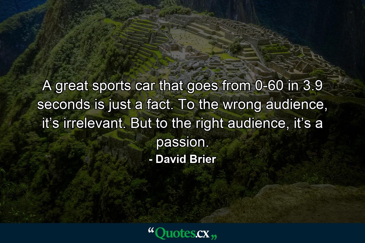 A great sports car that goes from 0-60 in 3.9 seconds is just a fact. To the wrong audience, it’s irrelevant. But to the right audience, it’s a passion. - Quote by David Brier