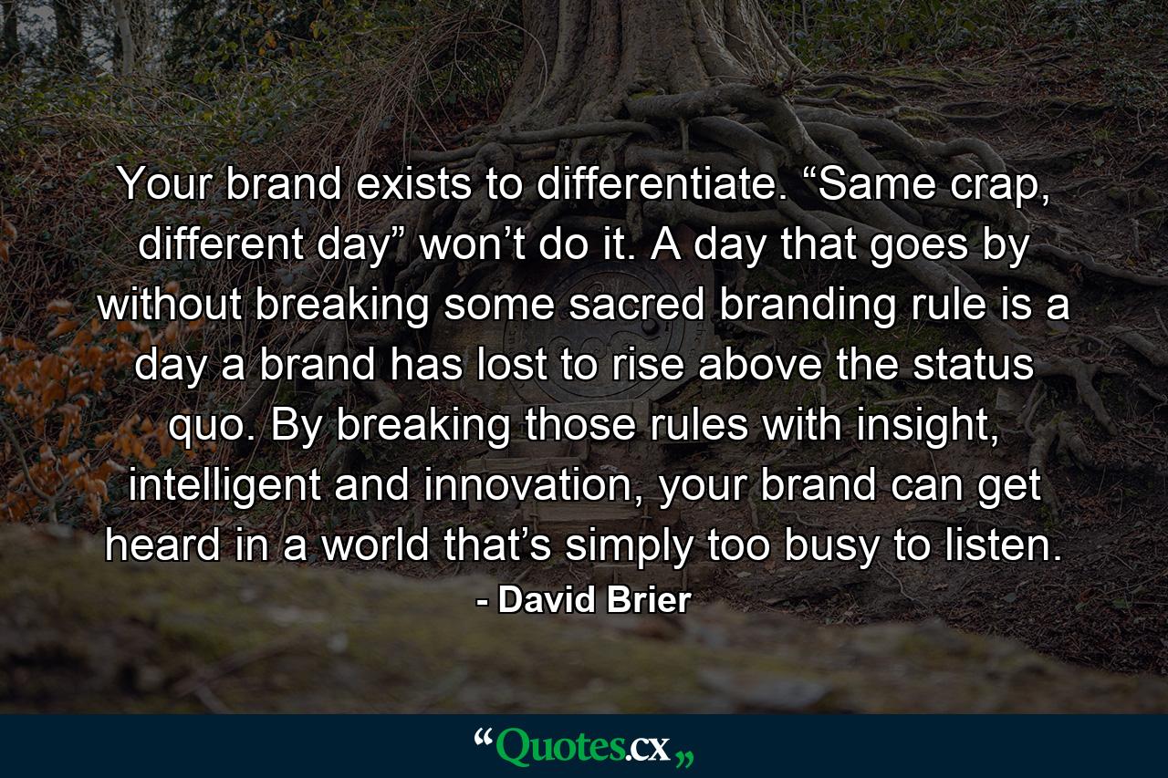 Your brand exists to differentiate. “Same crap, different day” won’t do it. A day that goes by without breaking some sacred branding rule is a day a brand has lost to rise above the status quo. By breaking those rules with insight, intelligent and innovation, your brand can get heard in a world that’s simply too busy to listen. - Quote by David Brier