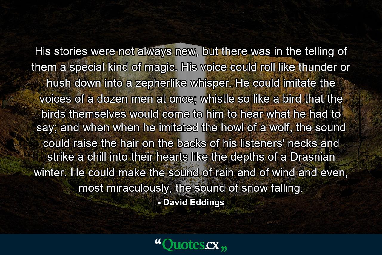 His stories were not always new, but there was in the telling of them a special kind of magic. His voice could roll like thunder or hush down into a zepherlike whisper. He could imitate the voices of a dozen men at once; whistle so like a bird that the birds themselves would come to him to hear what he had to say; and when when he imitated the howl of a wolf, the sound could raise the hair on the backs of his listeners' necks and strike a chill into their hearts like the depths of a Drasnian winter. He could make the sound of rain and of wind and even, most miraculously, the sound of snow falling. - Quote by David Eddings