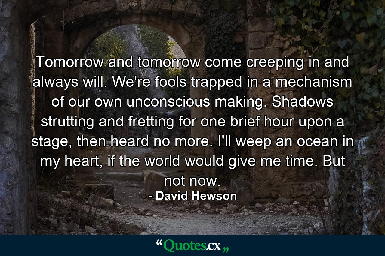 Tomorrow and tomorrow come creeping in and always will. We're fools trapped in a mechanism of our own unconscious making. Shadows strutting and fretting for one brief hour upon a stage, then heard no more. I'll weep an ocean in my heart, if the world would give me time. But not now. - Quote by David Hewson