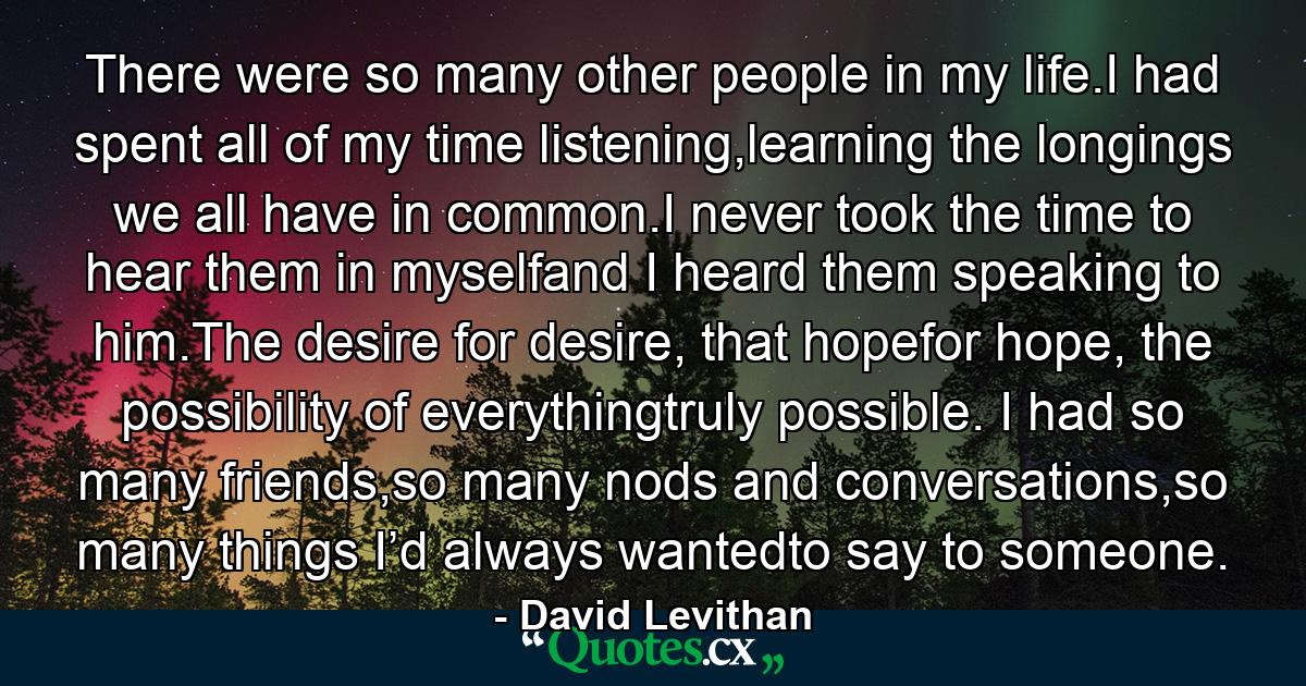 There were so many other people in my life.I had spent all of my time listening,learning the longings we all have in common.I never took the time to hear them in myselfand I heard them speaking to him.The desire for desire, that hopefor hope, the possibility of everythingtruly possible. I had so many friends,so many nods and conversations,so many things I’d always wantedto say to someone. - Quote by David Levithan