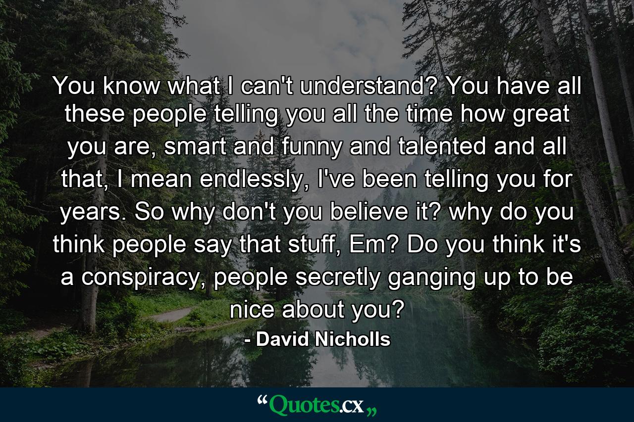 You know what I can't understand? You have all these people telling you all the time how great you are, smart and funny and talented and all that, I mean endlessly, I've been telling you for years. So why don't you believe it? why do you think people say that stuff, Em? Do you think it's a conspiracy, people secretly ganging up to be nice about you? - Quote by David Nicholls